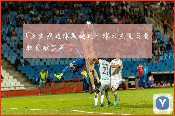 C罗生涯进球数逼近千球大关皇马曼联贡献显著