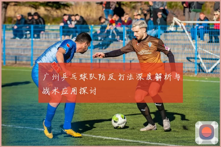 广州乒乓球队防反打法深度解析与战术应用探讨