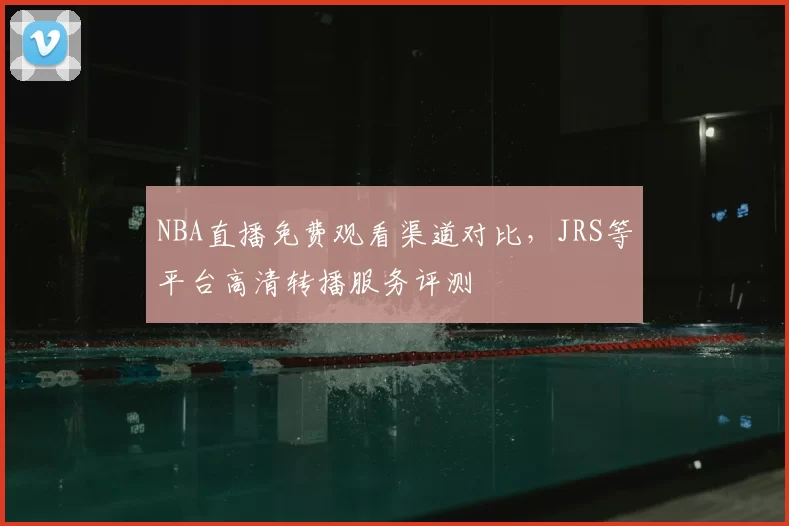 NBA直播免费观看渠道对比，JRS等平台高清转播服务评测