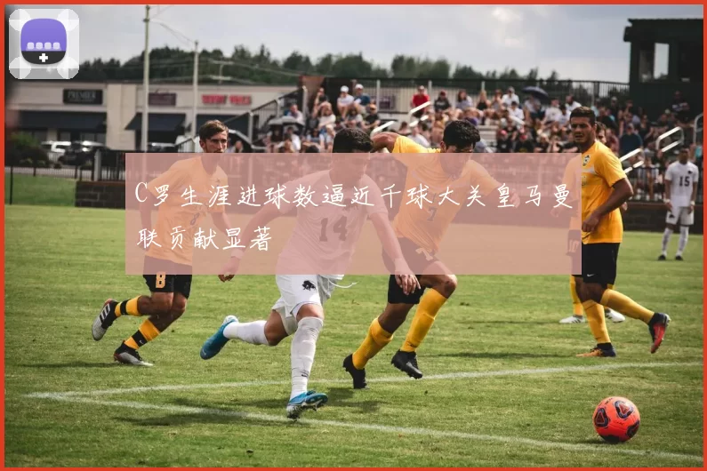 C罗生涯进球数逼近千球大关皇马曼联贡献显著