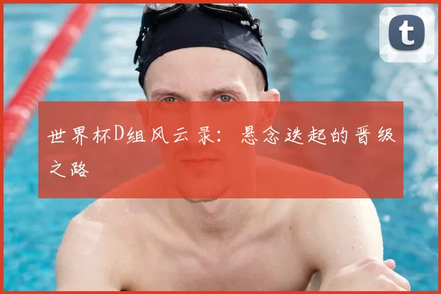 世界杯D组风云录：悬念迭起的晋级之路