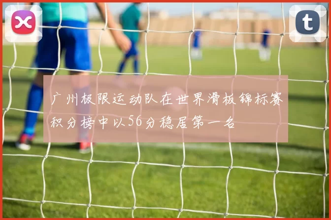 广州极限运动队在世界滑板锦标赛积分榜中以56分稳居第一名