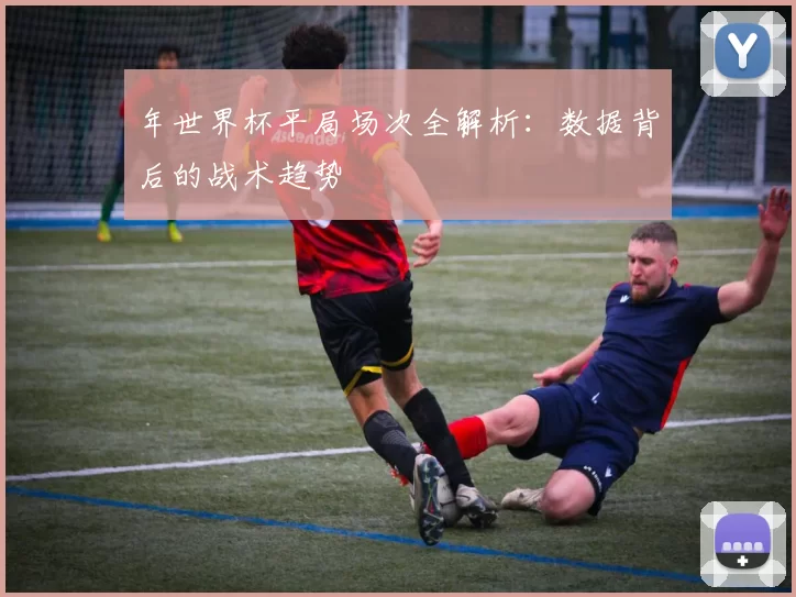 年世界杯平局场次全解析:数据背后的战术趋势