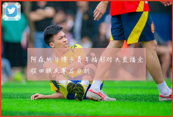 阿森纳与博卡青年精彩对决直播全程回顾及赛后分析