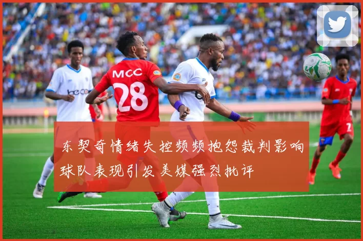 东契奇情绪失控频频抱怨裁判影响球队表现引发美媒强烈批评