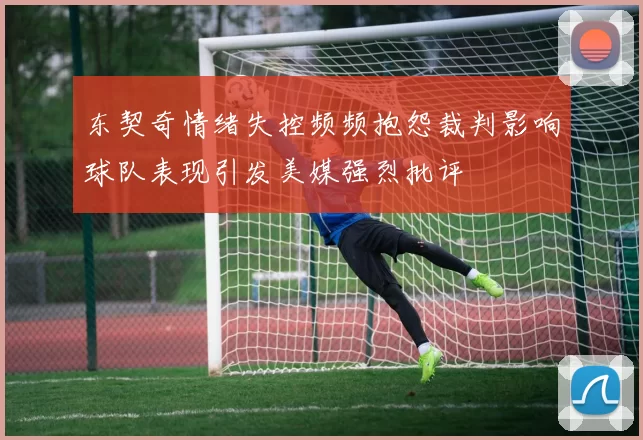 东契奇情绪失控频频抱怨裁判影响球队表现引发美媒强烈批评