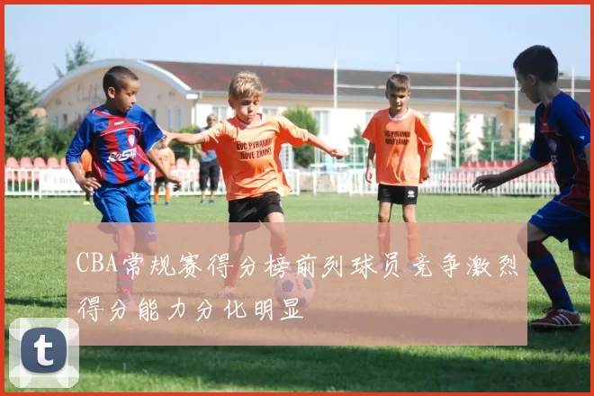 CBA常规赛得分榜前列球员竞争激烈得分能力分化明显