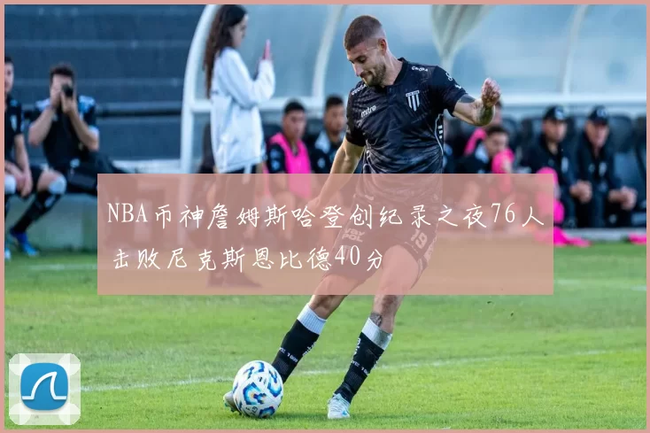 NBA币神詹姆斯哈登创纪录之夜76人击败尼克斯恩比德40分
