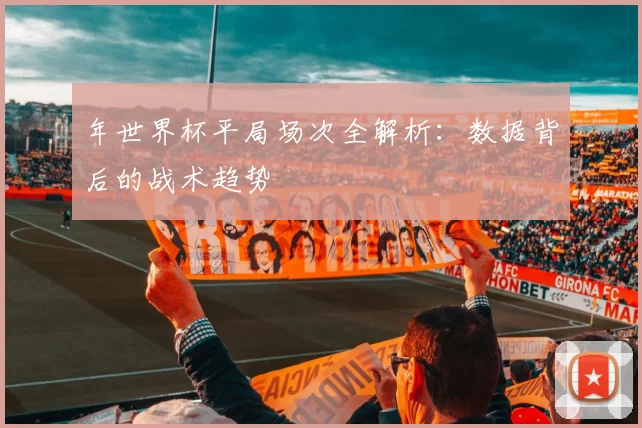 年世界杯平局场次全解析:数据背后的战术趋势