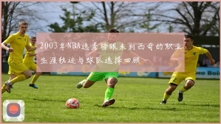 2003年NBA选秀榜眼米利西奇的职业生涯轨迹与球队选择回顾