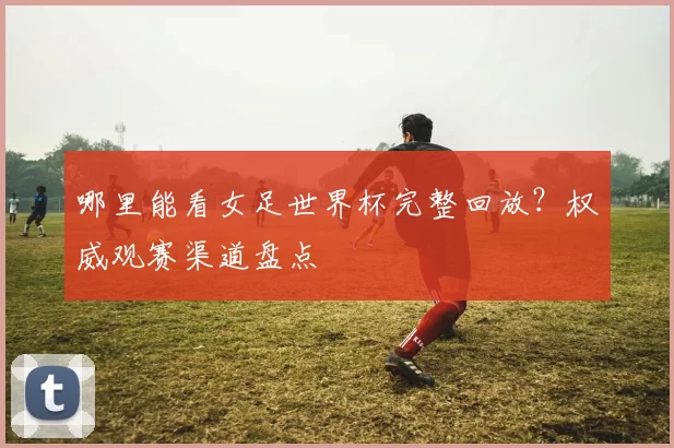 哪里能看女足世界杯完整回放?权威观赛渠道盘点