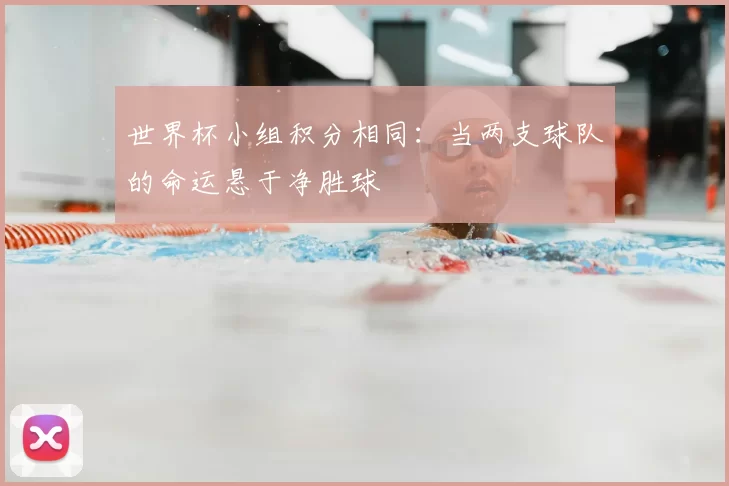世界杯小组积分相同:当两支球队的命运悬于净胜球
