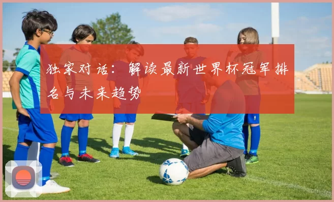 独家对话:解读最新世界杯冠军排名与未来趋势