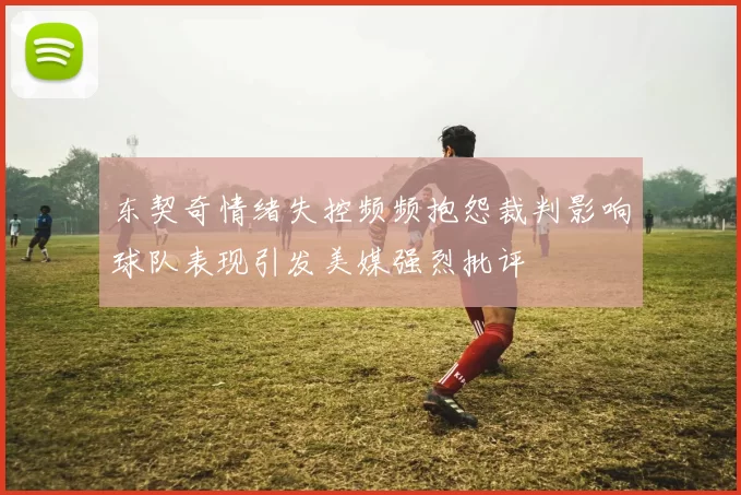 东契奇情绪失控频频抱怨裁判影响球队表现引发美媒强烈批评