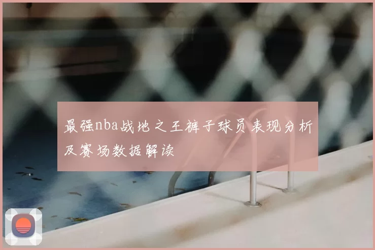 最强nba战地之王裤子球员表现分析及赛场数据解读
