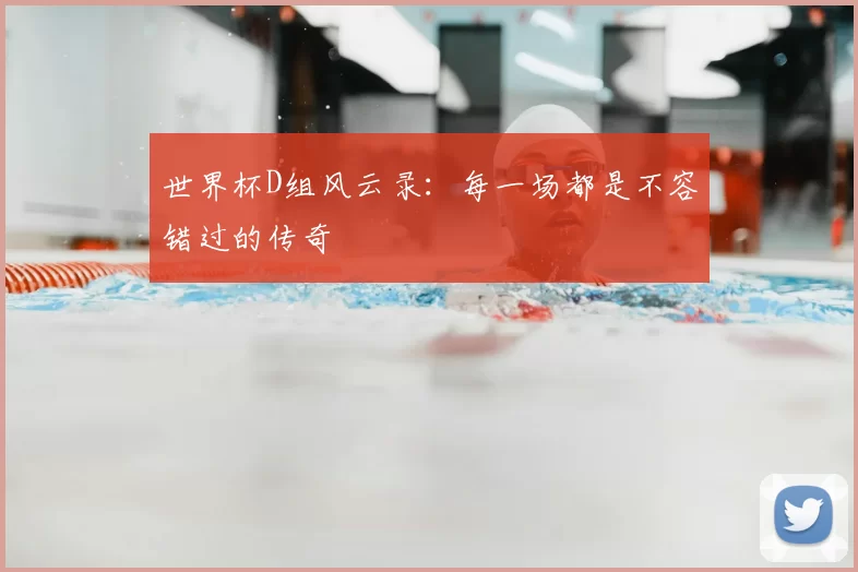 世界杯D组风云录:每一场都是不容错过的传奇