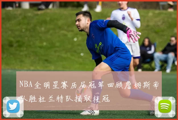 NBA全明星赛历届冠军回顾詹姆斯率队胜杜兰特队摘取桂冠