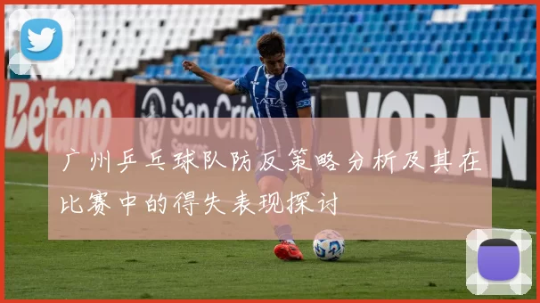 广州乒乓球队防反策略分析及其在比赛中的得失表现探讨