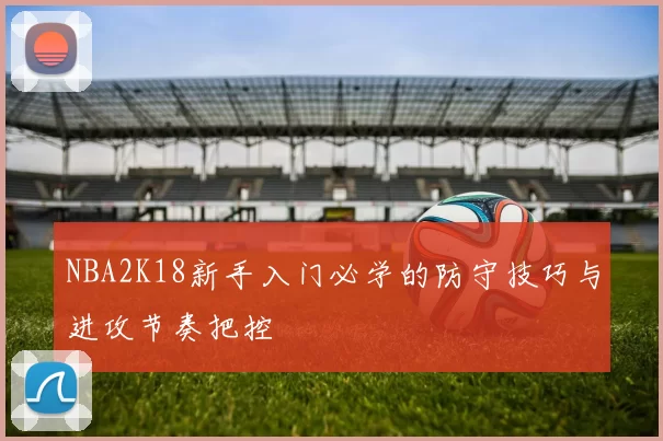 NBA2K18新手入门必学的防守技巧与进攻节奏把控