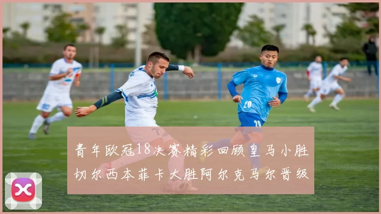 青年欧冠18决赛精彩回顾皇马小胜切尔西本菲卡大胜阿尔克马尔晋级