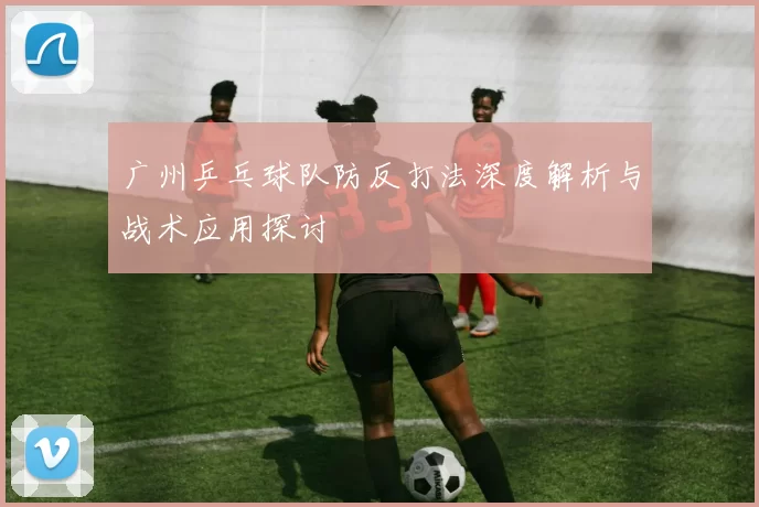 广州乒乓球队防反打法深度解析与战术应用探讨