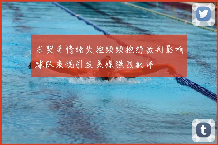 东契奇情绪失控频频抱怨裁判影响球队表现引发美媒强烈批评