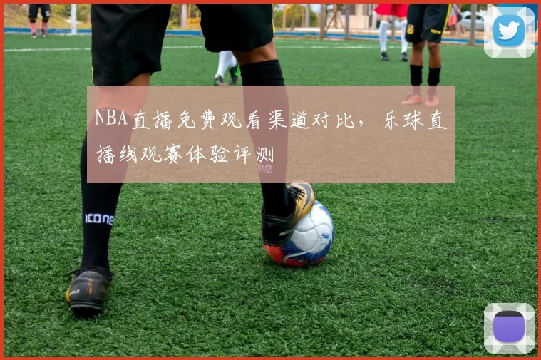 NBA直播免费观看渠道对比，乐球直播线观赛体验评测