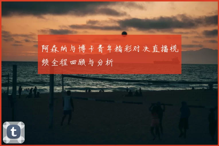 阿森纳与博卡青年精彩对决直播视频全程回顾与分析