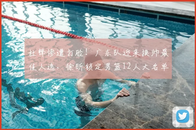 杜锋惨遭打脸!广东队迎来换帅最佳人选,徐昕锁定男篮12人大名单