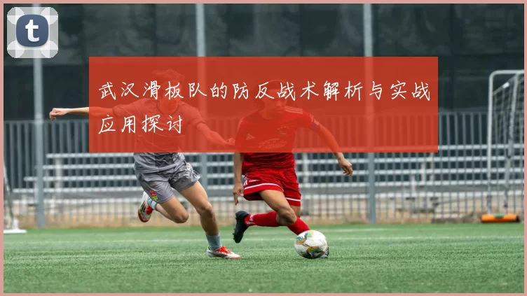 武汉滑板队的防反战术解析与实战应用探讨