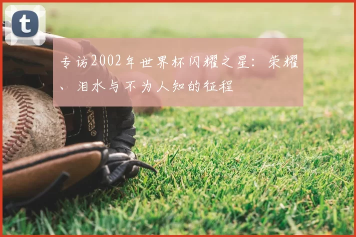 专访2002年世界杯闪耀之星:荣耀、泪水与不为人知的征程