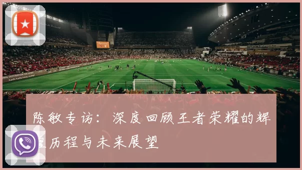 陈敏专访:深度回顾王者荣耀的辉煌历程与未来展望