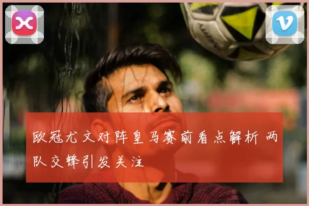 欧冠尤文对阵皇马赛前看点解析 两队交锋引发关注