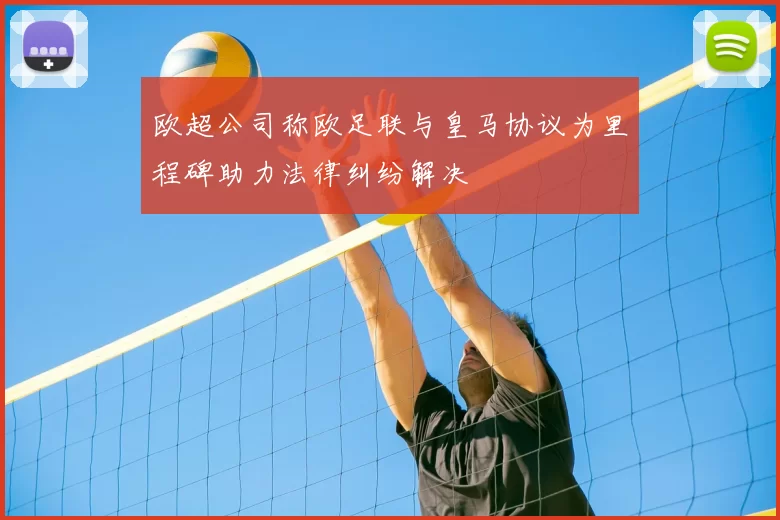 欧超公司称欧足联与皇马协议为里程碑助力法律纠纷解决