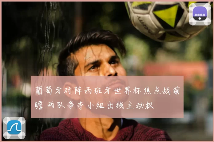 葡萄牙对阵西班牙世界杯焦点战前瞻 两队争夺小组出线主动权