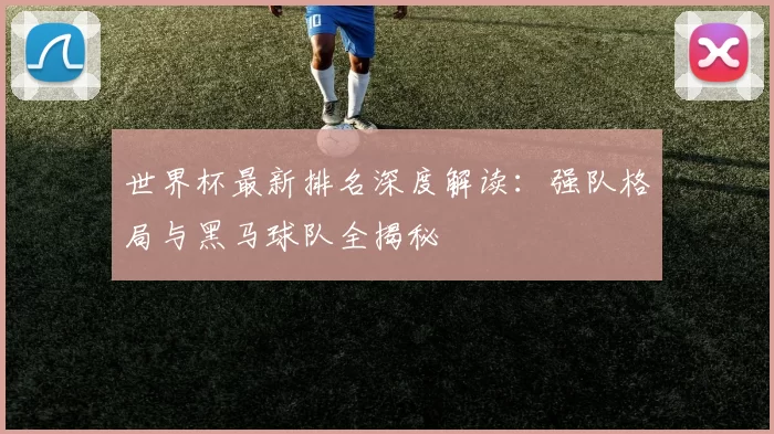 世界杯最新排名深度解读：强队格局与黑马球队全揭秘