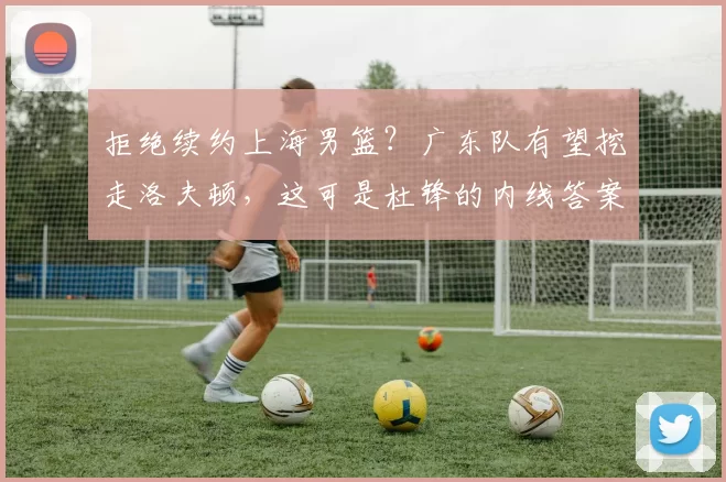 拒绝续约上海男篮?广东队有望挖走洛夫顿,这可是杜锋的内线答案