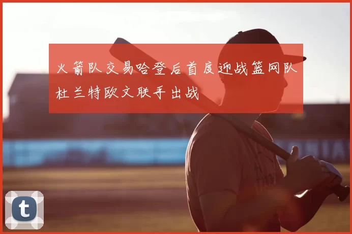 火箭队交易哈登后首度迎战篮网队杜兰特欧文联手出战
