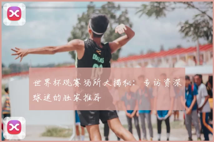 世界杯观赛场所大揭秘:专访资深球迷的独家推荐