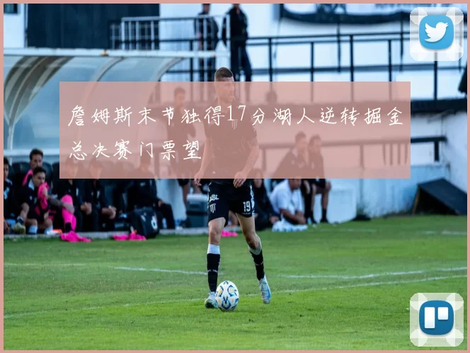 詹姆斯末节独得17分湖人逆转掘金总决赛门票望