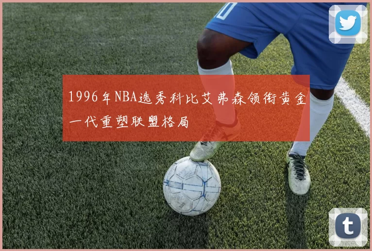 1996年NBA选秀科比艾弗森领衔黄金一代重塑联盟格局