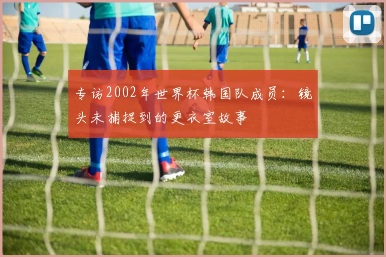 专访2002年世界杯韩国队成员:镜头未捕捉到的更衣室故事