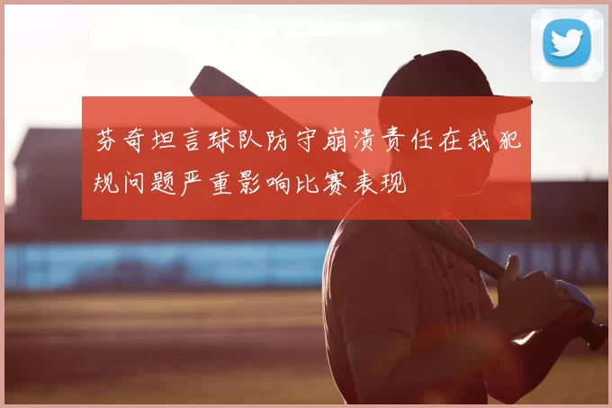 芬奇坦言球队防守崩溃责任在我犯规问题严重影响比赛表现