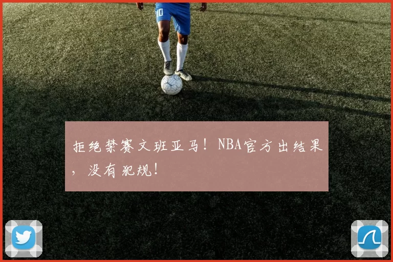 拒绝禁赛文班亚马!NBA官方出结果,没有犯规!