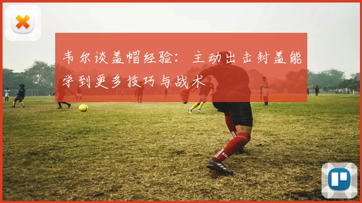 韦尔谈盖帽经验：主动出击封盖能学到更多技巧与战术