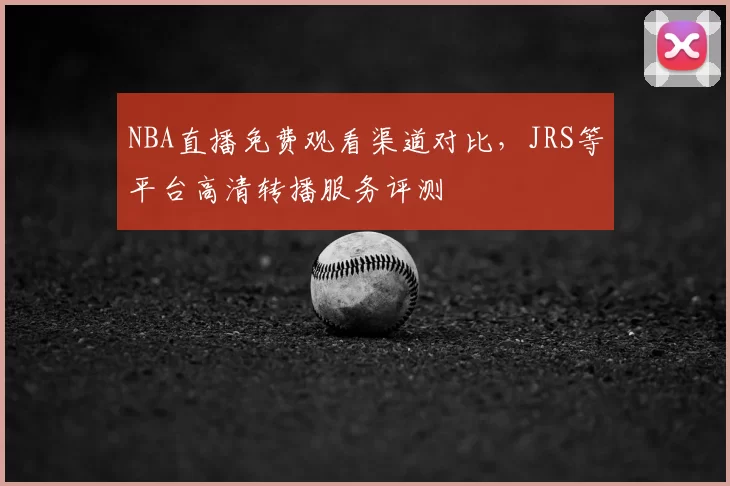 NBA直播免费观看渠道对比,JRS等平台高清转播服务评测