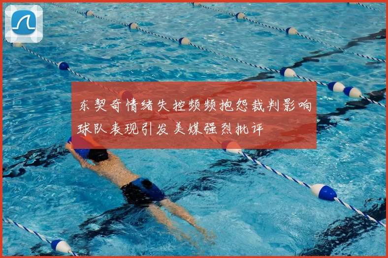 东契奇情绪失控频频抱怨裁判影响球队表现引发美媒强烈批评