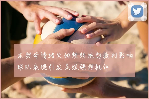 东契奇情绪失控频频抱怨裁判影响球队表现引发美媒强烈批评