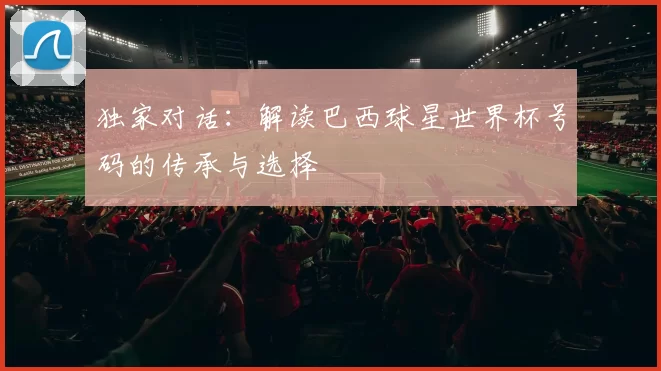 独家对话:解读巴西球星世界杯号码的传承与选择