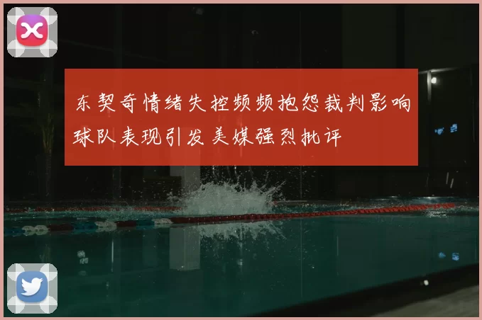 东契奇情绪失控频频抱怨裁判影响球队表现引发美媒强烈批评